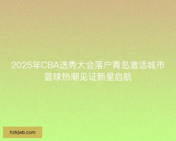 2025年CBA选秀大会落户青岛激活城市篮球热潮见证新星启航