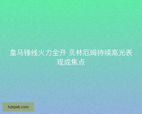 皇马锋线火力全开 贝林厄姆持续高光表现成焦点