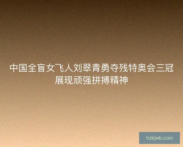 中国全盲女飞人刘翠青勇夺残特奥会三冠展现顽强拼搏精神