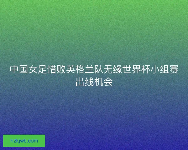 中国女足惜败英格兰队无缘世界杯小组赛出线机会