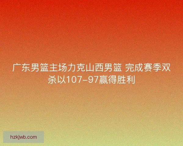 广东男篮主场力克山西男篮 完成赛季双杀以107-97赢得胜利